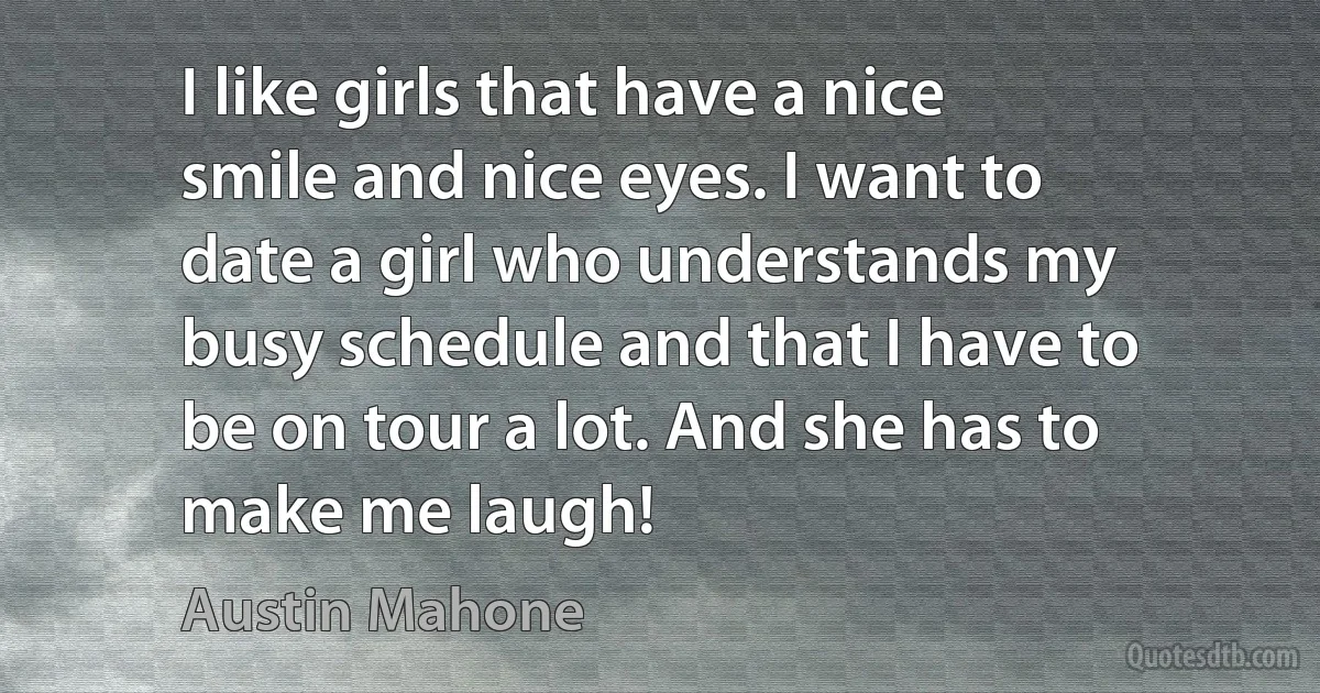 I like girls that have a nice smile and nice eyes. I want to date a girl who understands my busy schedule and that I have to be on tour a lot. And she has to make me laugh! (Austin Mahone)