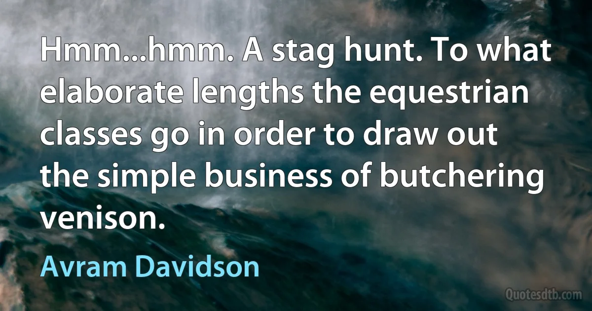 Hmm...hmm. A stag hunt. To what elaborate lengths the equestrian classes go in order to draw out the simple business of butchering venison. (Avram Davidson)