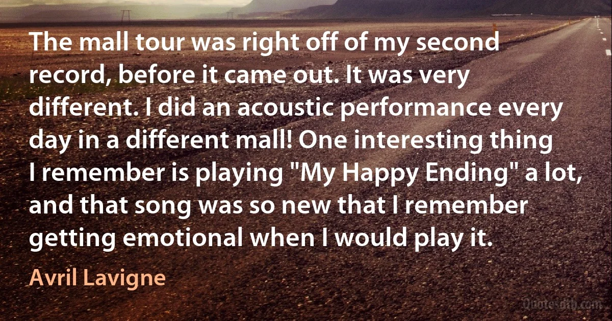 The mall tour was right off of my second record, before it came out. It was very different. I did an acoustic performance every day in a different mall! One interesting thing I remember is playing "My Happy Ending" a lot, and that song was so new that I remember getting emotional when I would play it. (Avril Lavigne)