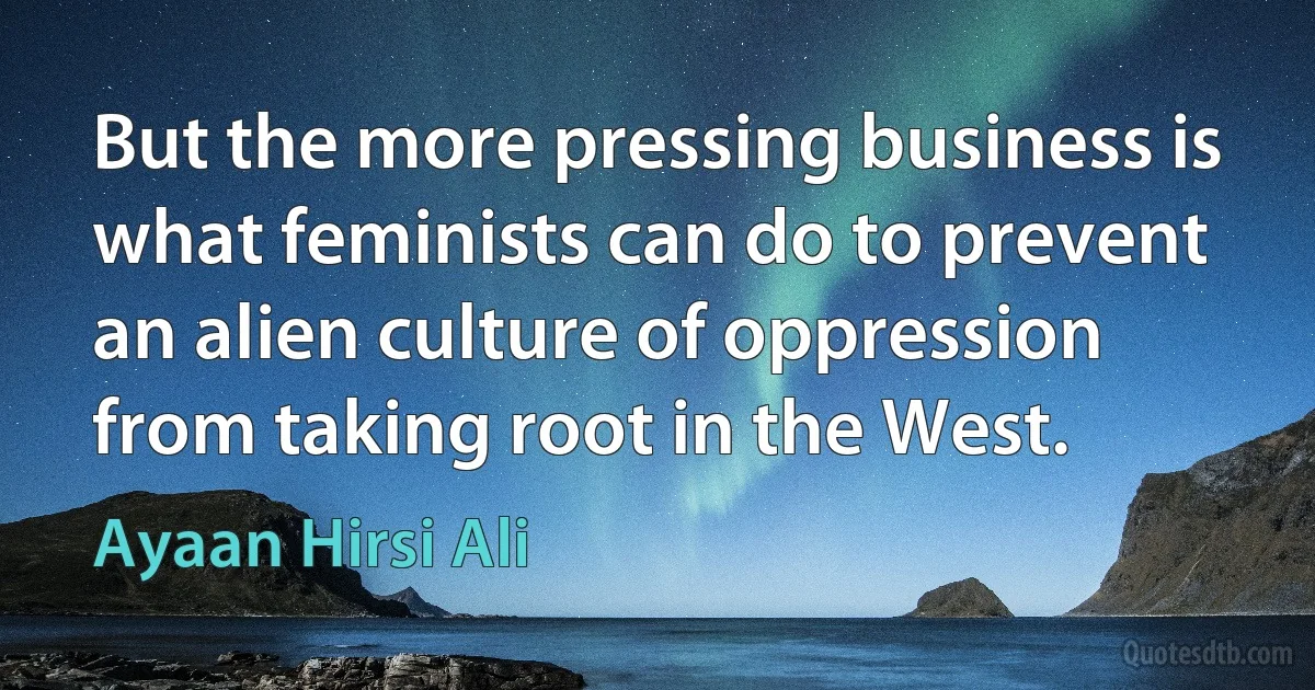 But the more pressing business is what feminists can do to prevent an alien culture of oppression from taking root in the West. (Ayaan Hirsi Ali)