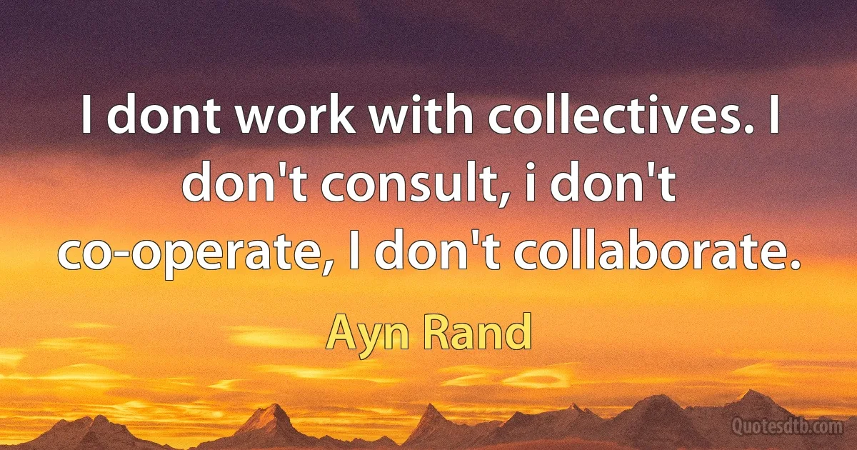 I dont work with collectives. I don't consult, i don't co-operate, I don't collaborate. (Ayn Rand)