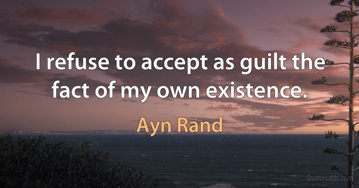 I refuse to accept as guilt the fact of my own existence. (Ayn Rand)