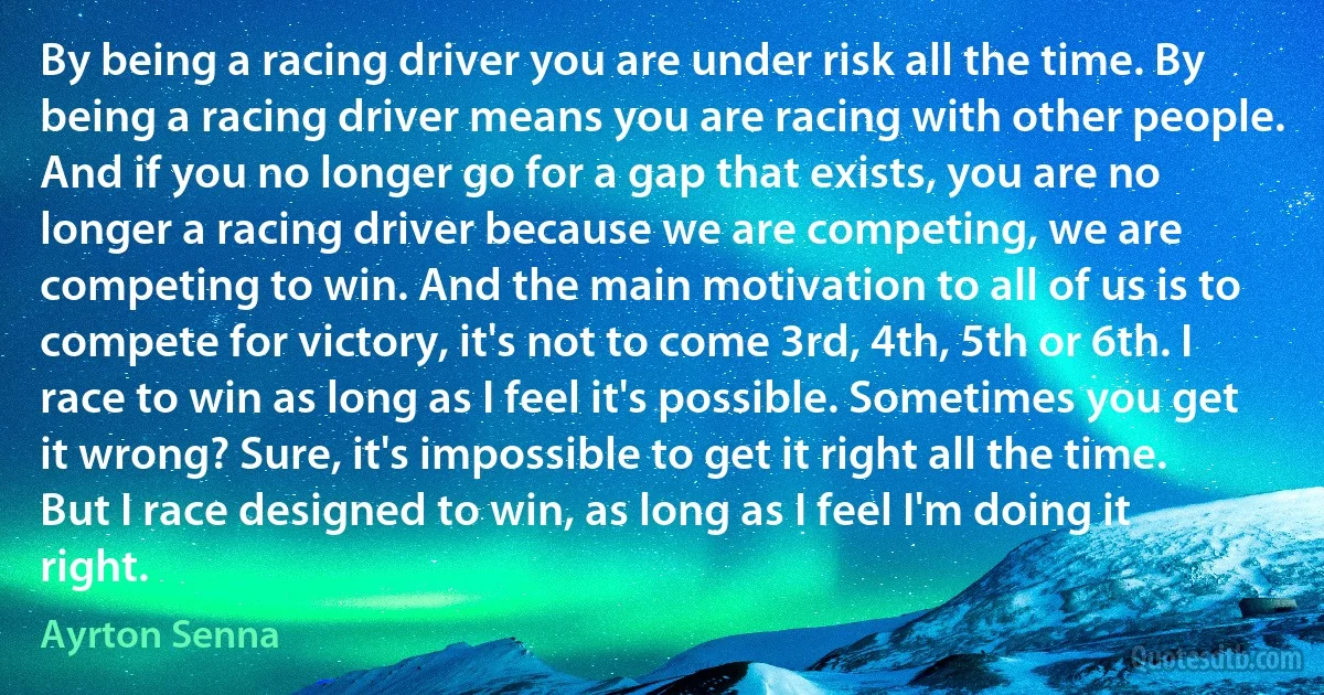 By being a racing driver you are under risk all the time. By being a racing driver means you are racing with other people. And if you no longer go for a gap that exists, you are no longer a racing driver because we are competing, we are competing to win. And the main motivation to all of us is to compete for victory, it's not to come 3rd, 4th, 5th or 6th. I race to win as long as I feel it's possible. Sometimes you get it wrong? Sure, it's impossible to get it right all the time. But I race designed to win, as long as I feel I'm doing it right. (Ayrton Senna)