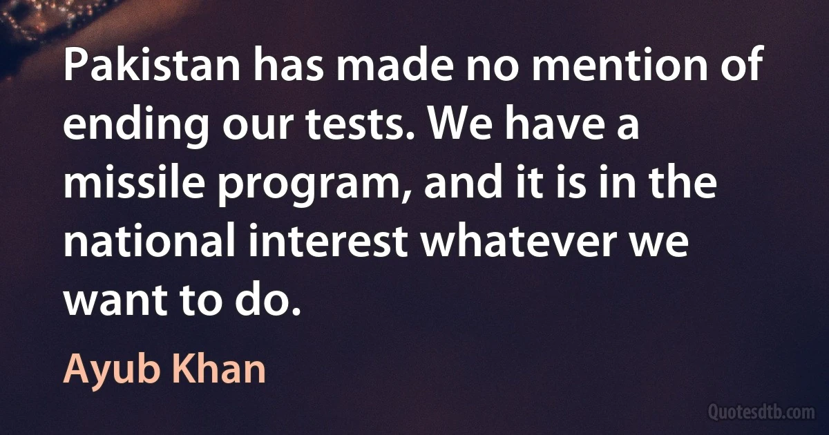 Pakistan has made no mention of ending our tests. We have a missile program, and it is in the national interest whatever we want to do. (Ayub Khan)