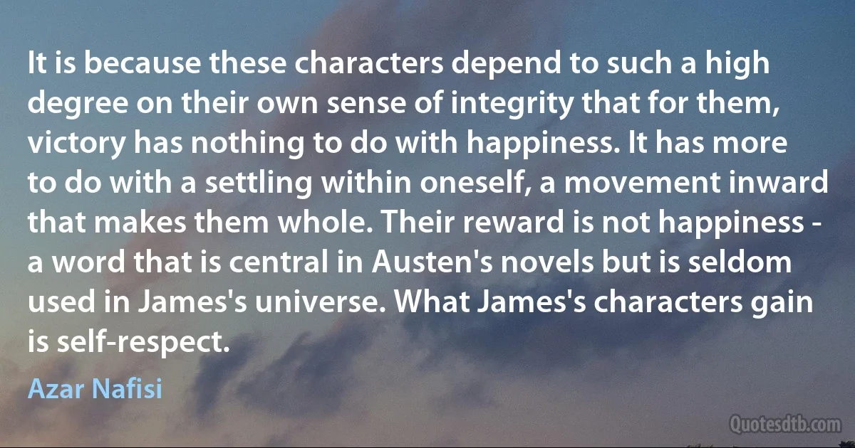 It is because these characters depend to such a high degree on their own sense of integrity that for them, victory has nothing to do with happiness. It has more to do with a settling within oneself, a movement inward that makes them whole. Their reward is not happiness - a word that is central in Austen's novels but is seldom used in James's universe. What James's characters gain is self-respect. (Azar Nafisi)