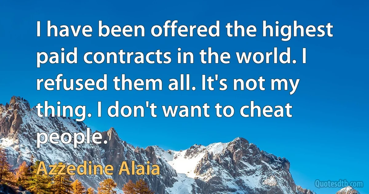 I have been offered the highest paid contracts in the world. I refused them all. It's not my thing. I don't want to cheat people. (Azzedine Alaia)