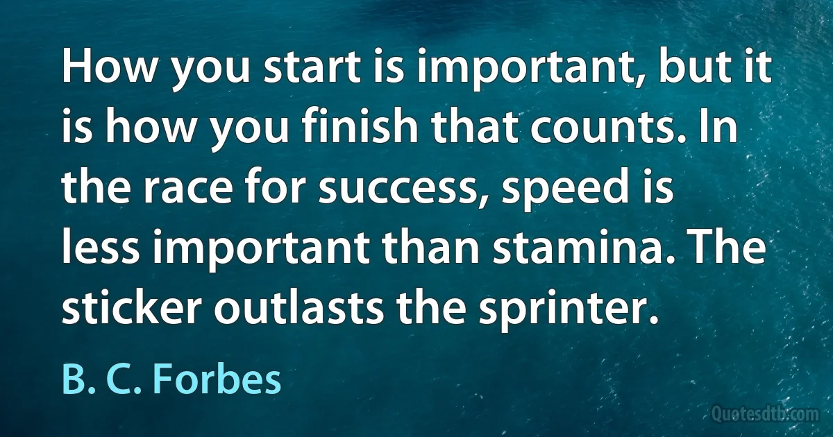 How you start is important, but it is how you finish that counts. In the race for success, speed is less important than stamina. The sticker outlasts the sprinter. (B. C. Forbes)