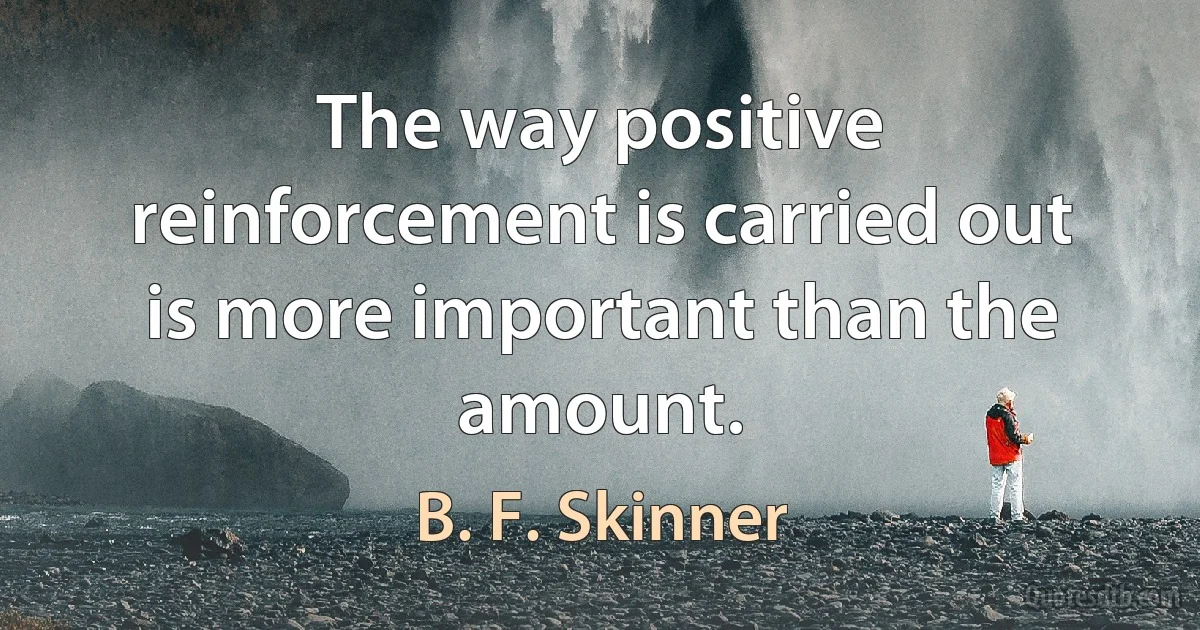 The way positive reinforcement is carried out is more important than the amount. (B. F. Skinner)