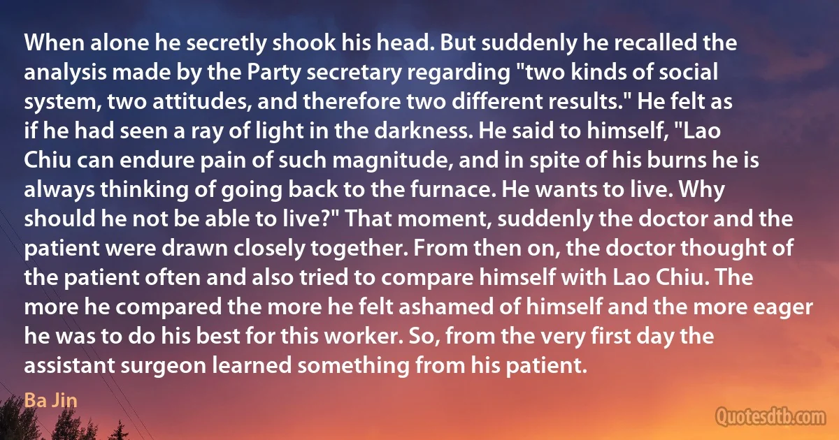 When alone he secretly shook his head. But suddenly he recalled the analysis made by the Party secretary regarding "two kinds of social system, two attitudes, and therefore two different results." He felt as if he had seen a ray of light in the darkness. He said to himself, "Lao Chiu can endure pain of such magnitude, and in spite of his burns he is always thinking of going back to the furnace. He wants to live. Why should he not be able to live?" That moment, suddenly the doctor and the patient were drawn closely together. From then on, the doctor thought of the patient often and also tried to compare himself with Lao Chiu. The more he compared the more he felt ashamed of himself and the more eager he was to do his best for this worker. So, from the very first day the assistant surgeon learned something from his patient. (Ba Jin)