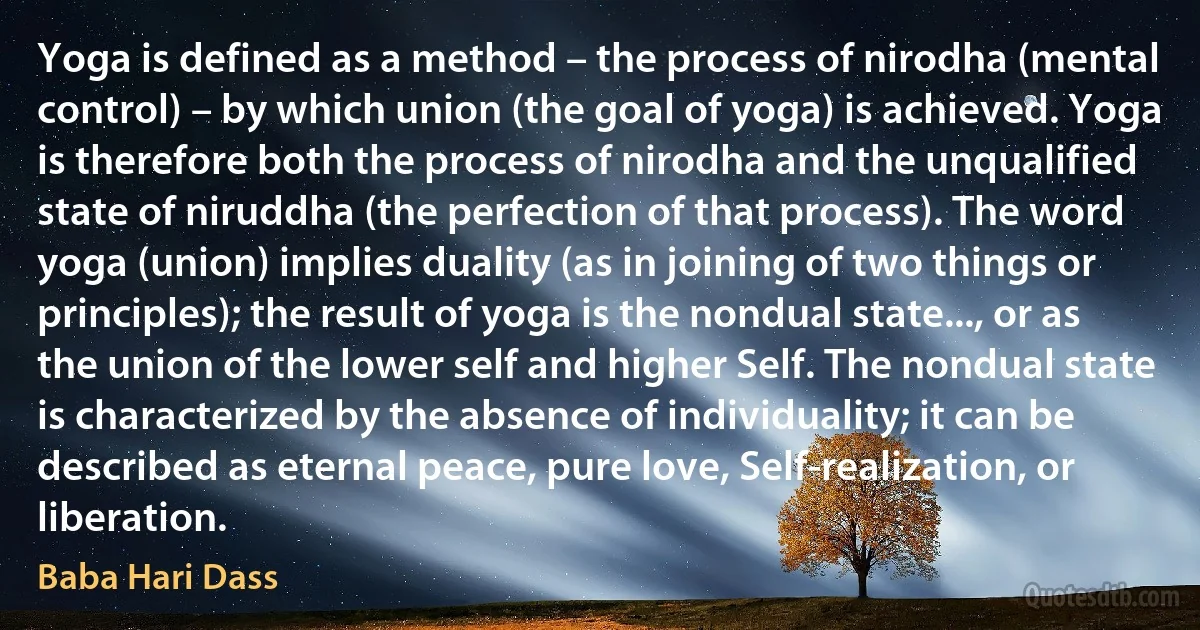 Yoga is defined as a method – the process of nirodha (mental control) – by which union (the goal of yoga) is achieved. Yoga is therefore both the process of nirodha and the unqualified state of niruddha (the perfection of that process). The word yoga (union) implies duality (as in joining of two things or principles); the result of yoga is the nondual state..., or as the union of the lower self and higher Self. The nondual state is characterized by the absence of individuality; it can be described as eternal peace, pure love, Self-realization, or liberation. (Baba Hari Dass)