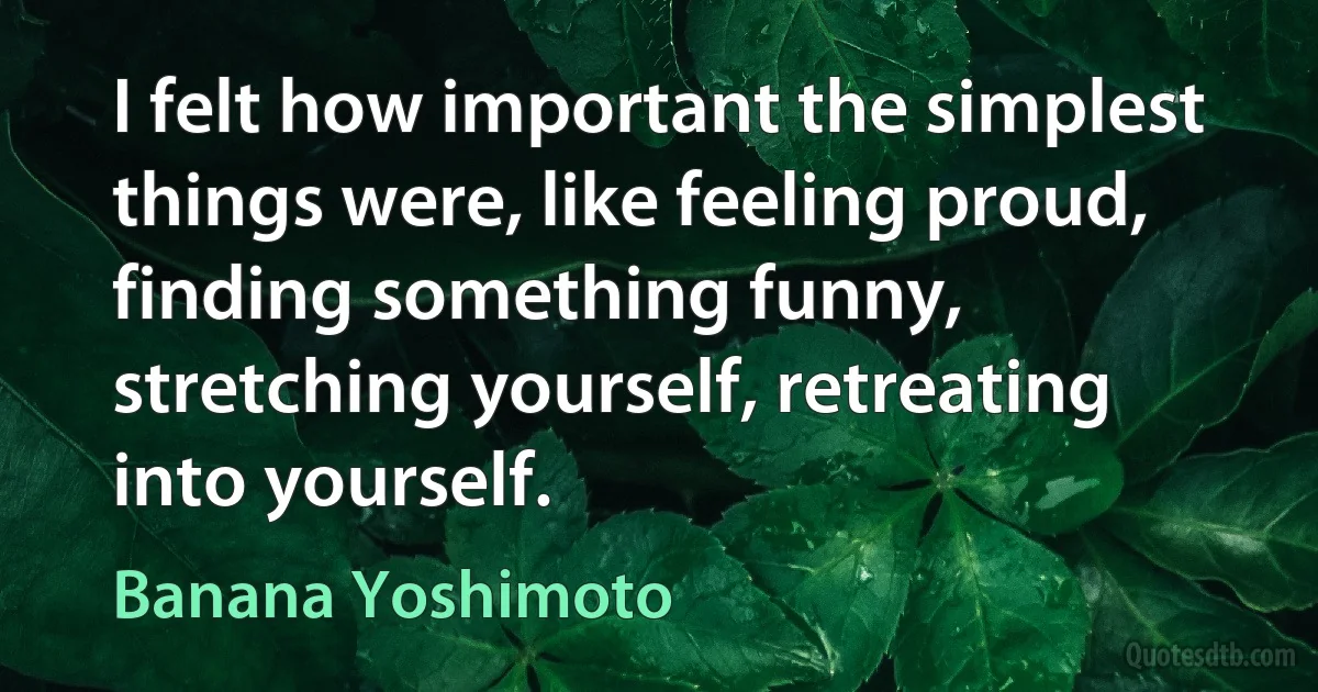 I felt how important the simplest things were, like feeling proud, finding something funny, stretching yourself, retreating into yourself. (Banana Yoshimoto)