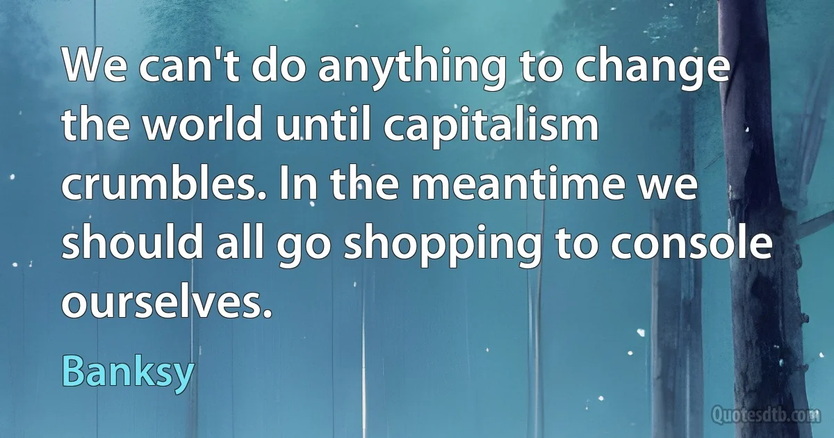 We can't do anything to change the world until capitalism crumbles. In the meantime we should all go shopping to console ourselves. (Banksy)