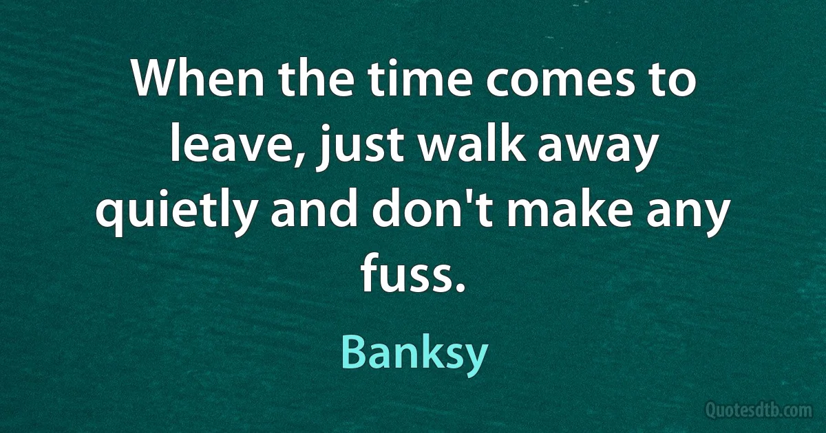 When the time comes to leave, just walk away quietly and don't make any fuss. (Banksy)