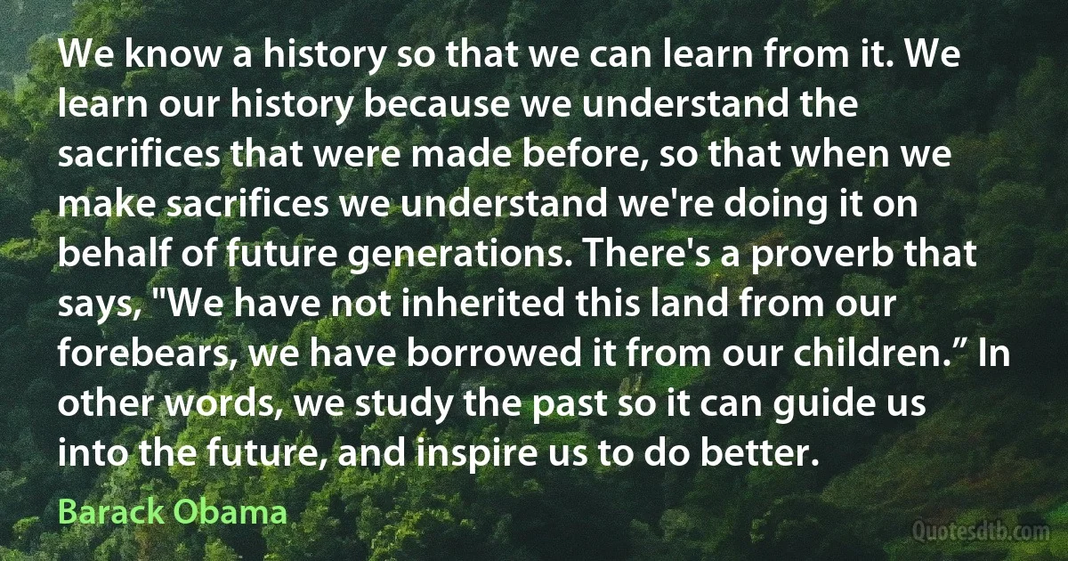 We know a history so that we can learn from it. We learn our history because we understand the sacrifices that were made before, so that when we make sacrifices we understand we're doing it on behalf of future generations. There's a proverb that says, "We have not inherited this land from our forebears, we have borrowed it from our children.” In other words, we study the past so it can guide us into the future, and inspire us to do better. (Barack Obama)