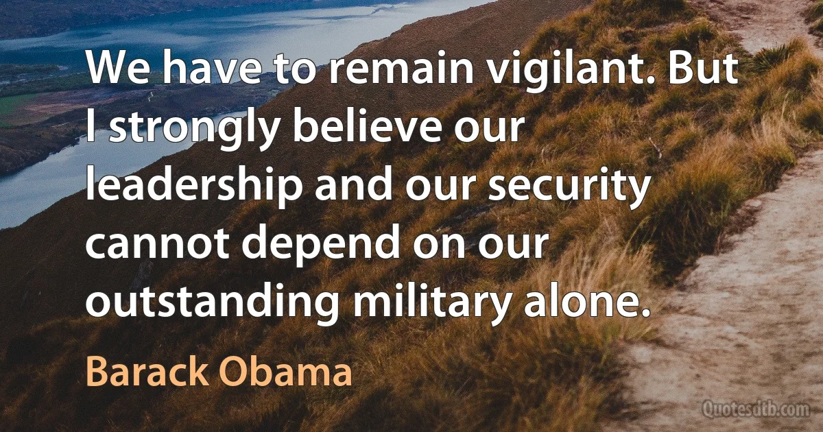 We have to remain vigilant. But I strongly believe our leadership and our security cannot depend on our outstanding military alone. (Barack Obama)