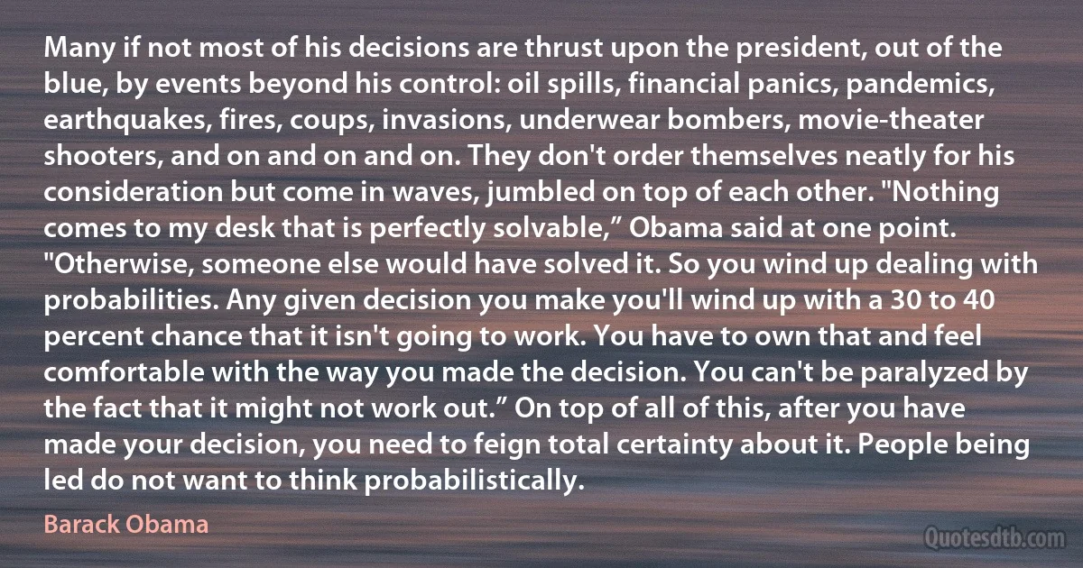 Many if not most of his decisions are thrust upon the president, out of the blue, by events beyond his control: oil spills, financial panics, pandemics, earthquakes, fires, coups, invasions, underwear bombers, movie-theater shooters, and on and on and on. They don't order themselves neatly for his consideration but come in waves, jumbled on top of each other. "Nothing comes to my desk that is perfectly solvable,” Obama said at one point. "Otherwise, someone else would have solved it. So you wind up dealing with probabilities. Any given decision you make you'll wind up with a 30 to 40 percent chance that it isn't going to work. You have to own that and feel comfortable with the way you made the decision. You can't be paralyzed by the fact that it might not work out.” On top of all of this, after you have made your decision, you need to feign total certainty about it. People being led do not want to think probabilistically. (Barack Obama)