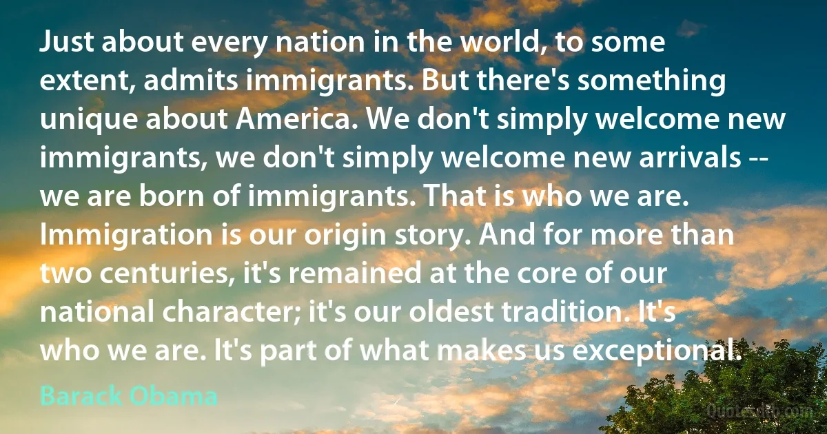 Just about every nation in the world, to some extent, admits immigrants. But there's something unique about America. We don't simply welcome new immigrants, we don't simply welcome new arrivals -- we are born of immigrants. That is who we are. Immigration is our origin story. And for more than two centuries, it's remained at the core of our national character; it's our oldest tradition. It's who we are. It's part of what makes us exceptional. (Barack Obama)