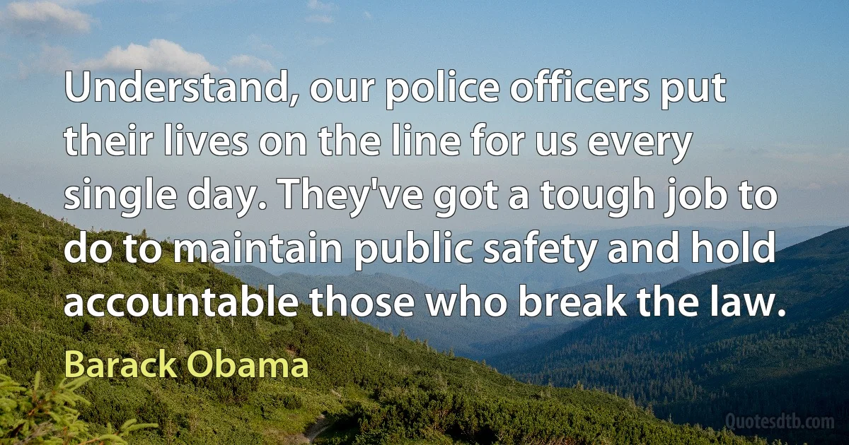 Understand, our police officers put their lives on the line for us every single day. They've got a tough job to do to maintain public safety and hold accountable those who break the law. (Barack Obama)