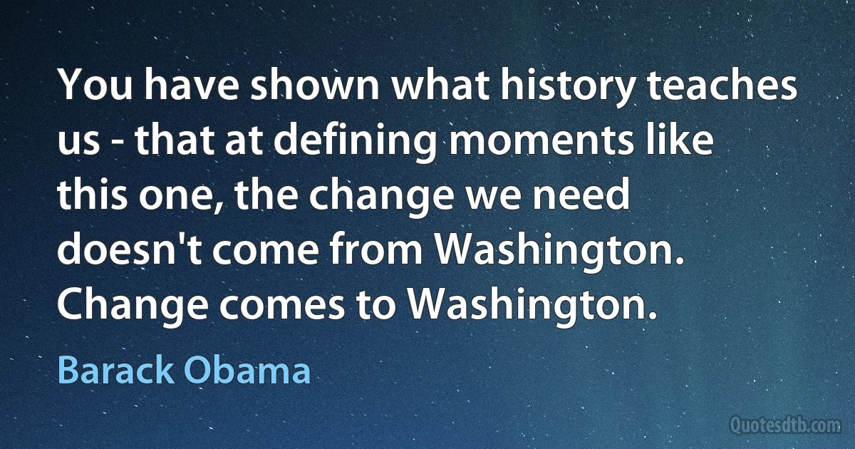 You have shown what history teaches us - that at defining moments like this one, the change we need doesn't come from Washington. Change comes to Washington. (Barack Obama)