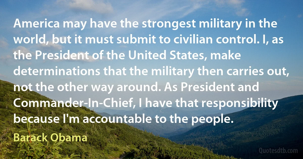 America may have the strongest military in the world, but it must submit to civilian control. I, as the President of the United States, make determinations that the military then carries out, not the other way around. As President and Commander-In-Chief, I have that responsibility because I'm accountable to the people. (Barack Obama)