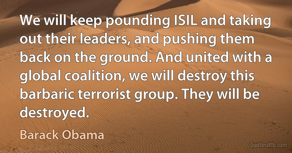 We will keep pounding ISIL and taking out their leaders, and pushing them back on the ground. And united with a global coalition, we will destroy this barbaric terrorist group. They will be destroyed. (Barack Obama)