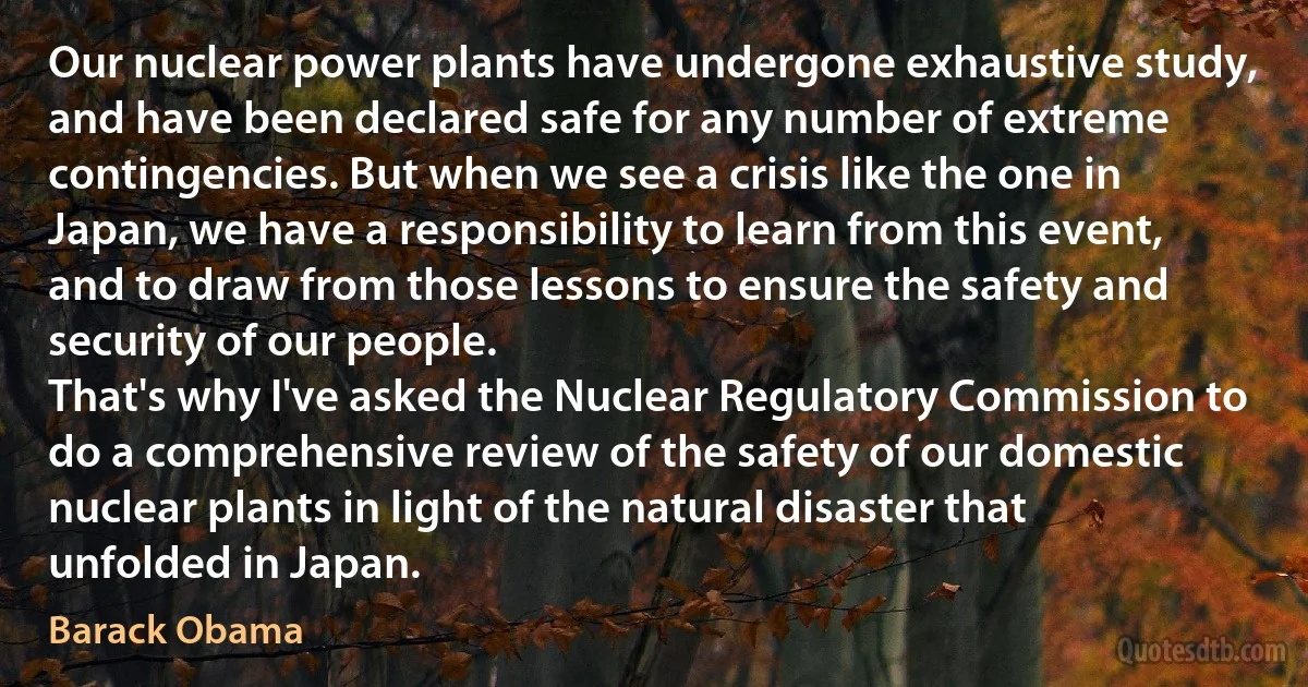 Our nuclear power plants have undergone exhaustive study, and have been declared safe for any number of extreme contingencies. But when we see a crisis like the one in Japan, we have a responsibility to learn from this event, and to draw from those lessons to ensure the safety and security of our people.
That's why I've asked the Nuclear Regulatory Commission to do a comprehensive review of the safety of our domestic nuclear plants in light of the natural disaster that unfolded in Japan. (Barack Obama)