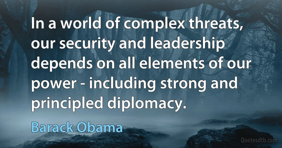 In a world of complex threats, our security and leadership depends on all elements of our power - including strong and principled diplomacy. (Barack Obama)