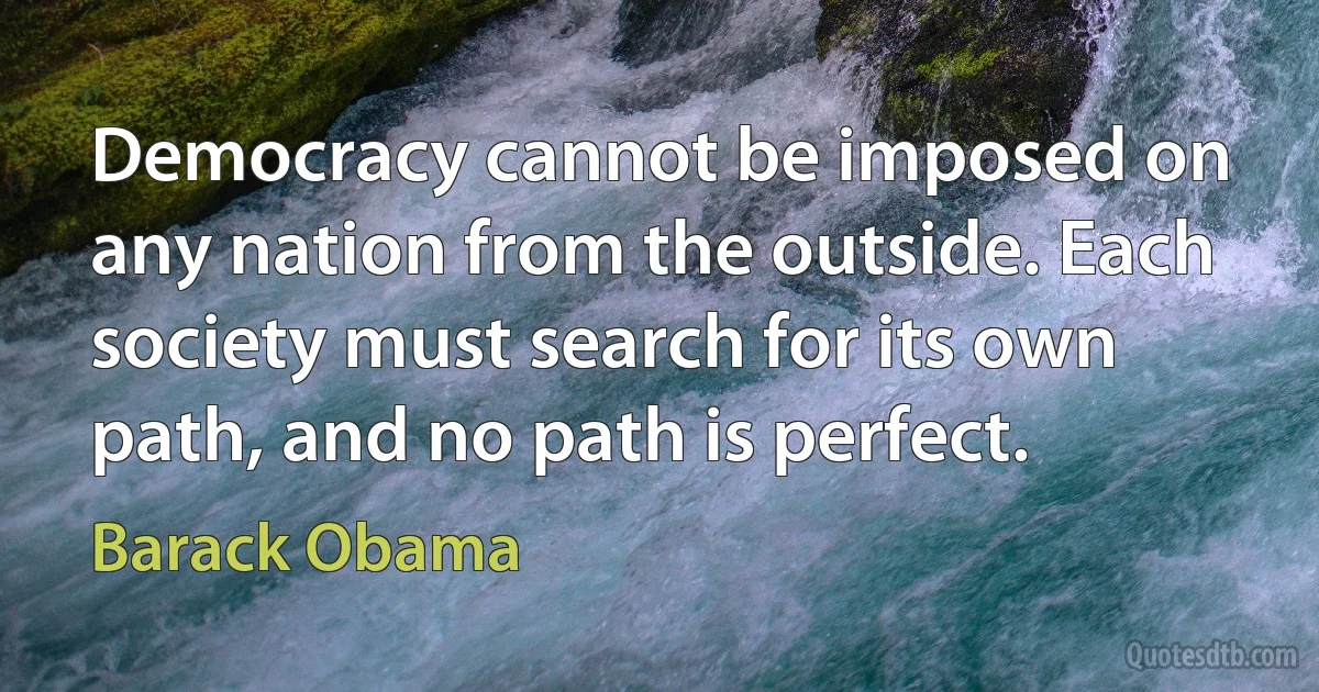 Democracy cannot be imposed on any nation from the outside. Each society must search for its own path, and no path is perfect. (Barack Obama)