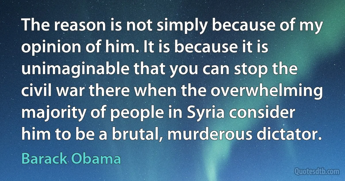 The reason is not simply because of my opinion of him. It is because it is unimaginable that you can stop the civil war there when the overwhelming majority of people in Syria consider him to be a brutal, murderous dictator. (Barack Obama)