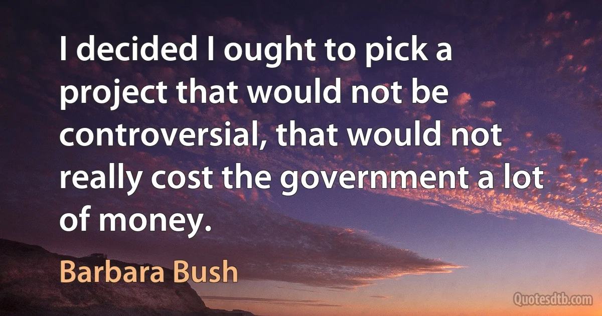 I decided I ought to pick a project that would not be controversial, that would not really cost the government a lot of money. (Barbara Bush)