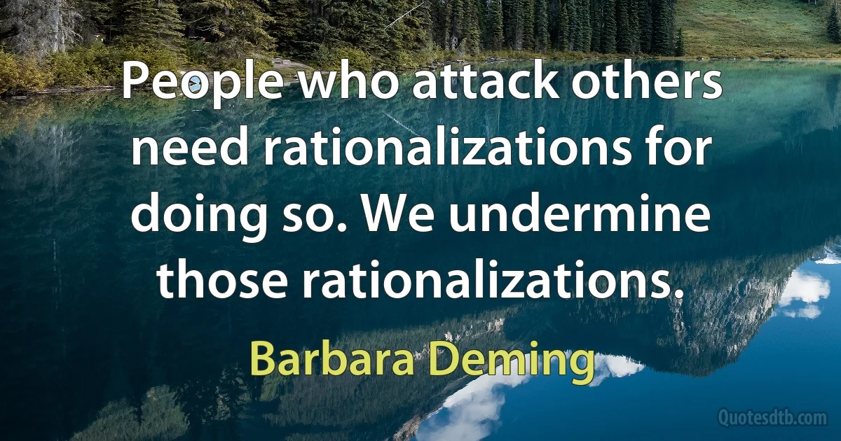 People who attack others need rationalizations for doing so. We undermine those rationalizations. (Barbara Deming)