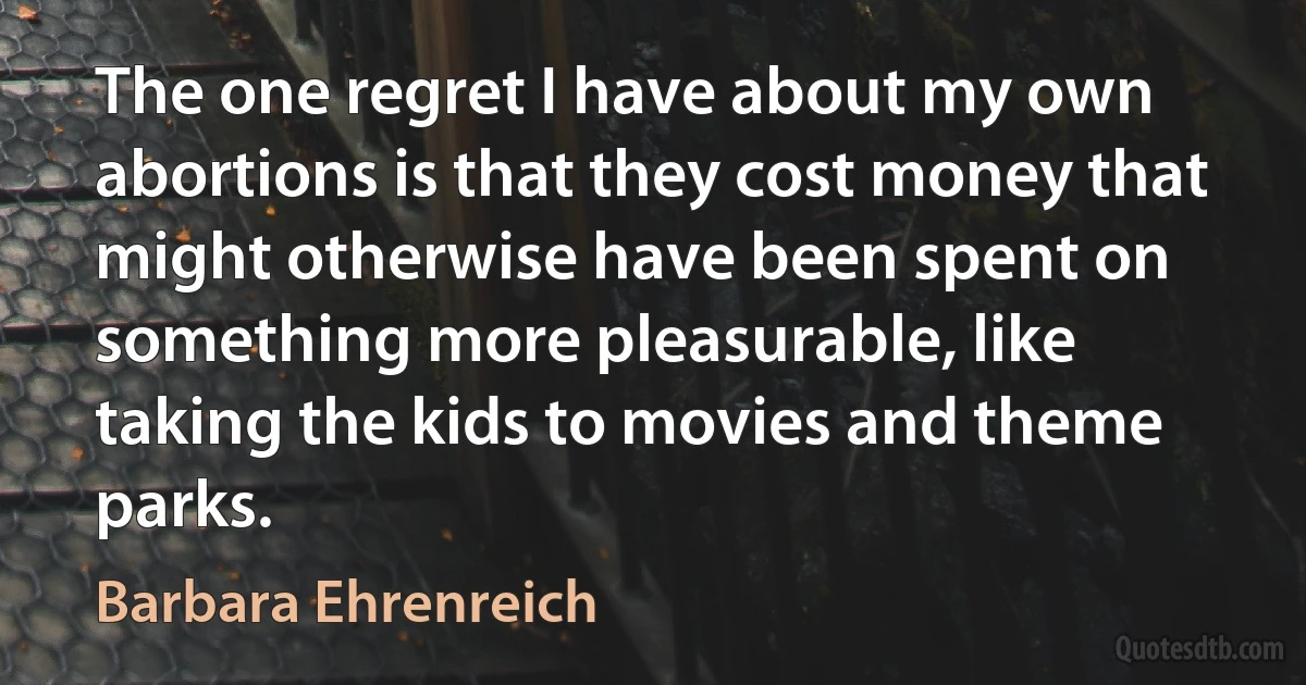 The one regret I have about my own abortions is that they cost money that might otherwise have been spent on something more pleasurable, like taking the kids to movies and theme parks. (Barbara Ehrenreich)