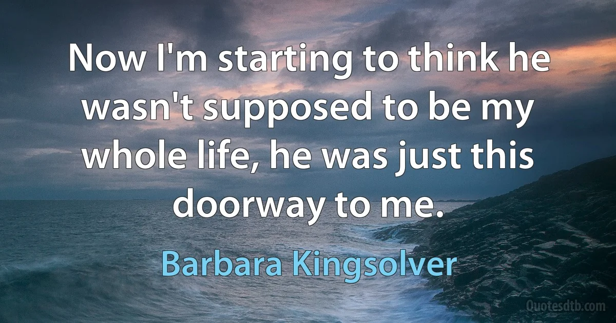 Now I'm starting to think he wasn't supposed to be my whole life, he was just this doorway to me. (Barbara Kingsolver)