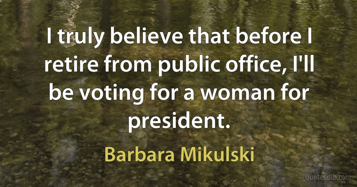 I truly believe that before I retire from public office, I'll be voting for a woman for president. (Barbara Mikulski)