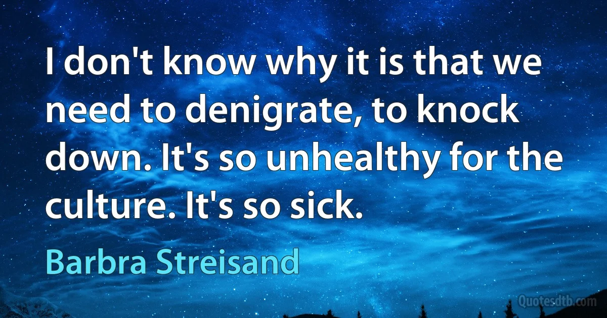 I don't know why it is that we need to denigrate, to knock down. It's so unhealthy for the culture. It's so sick. (Barbra Streisand)