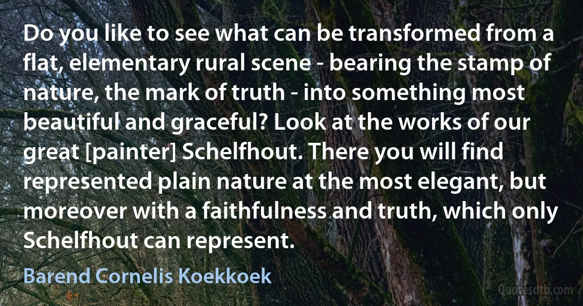 Do you like to see what can be transformed from a flat, elementary rural scene - bearing the stamp of nature, the mark of truth - into something most beautiful and graceful? Look at the works of our great [painter] Schelfhout. There you will find represented plain nature at the most elegant, but moreover with a faithfulness and truth, which only Schelfhout can represent. (Barend Cornelis Koekkoek)