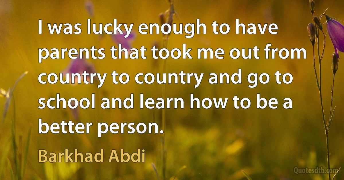 I was lucky enough to have parents that took me out from country to country and go to school and learn how to be a better person. (Barkhad Abdi)