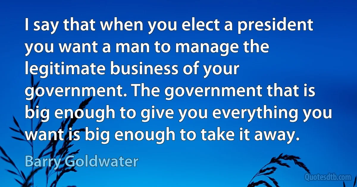 I say that when you elect a president you want a man to manage the legitimate business of your government. The government that is big enough to give you everything you want is big enough to take it away. (Barry Goldwater)