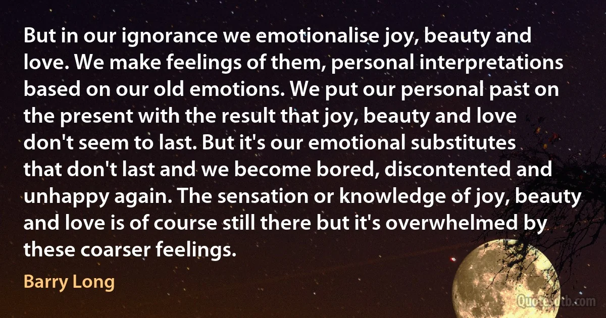 But in our ignorance we emotionalise joy, beauty and love. We make feelings of them, personal interpretations based on our old emotions. We put our personal past on the present with the result that joy, beauty and love don't seem to last. But it's our emotional substitutes that don't last and we become bored, discontented and unhappy again. The sensation or knowledge of joy, beauty and love is of course still there but it's overwhelmed by these coarser feelings. (Barry Long)