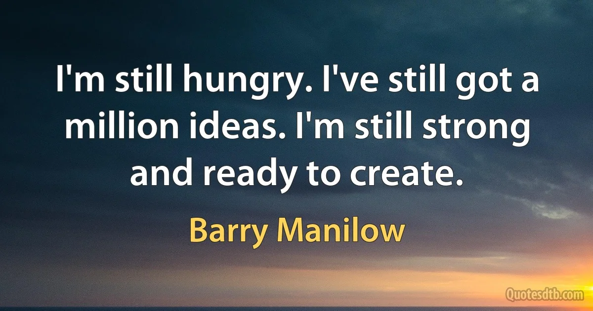 I'm still hungry. I've still got a million ideas. I'm still strong and ready to create. (Barry Manilow)