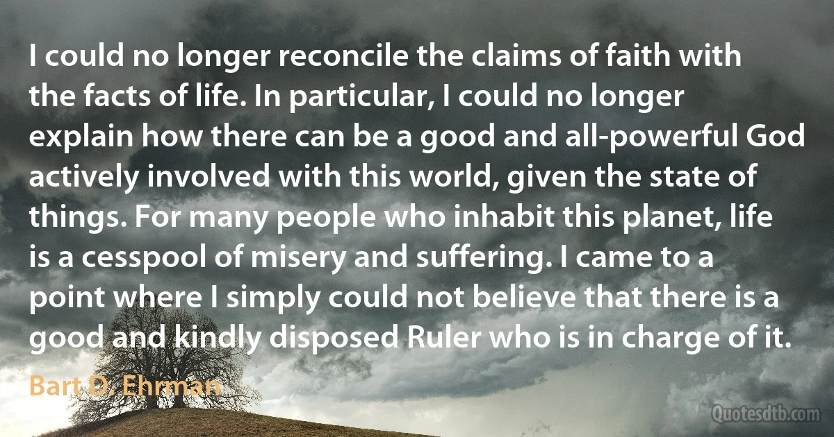 I could no longer reconcile the claims of faith with the facts of life. In particular, I could no longer explain how there can be a good and all-powerful God actively involved with this world, given the state of things. For many people who inhabit this planet, life is a cesspool of misery and suffering. I came to a point where I simply could not believe that there is a good and kindly disposed Ruler who is in charge of it. (Bart D. Ehrman)