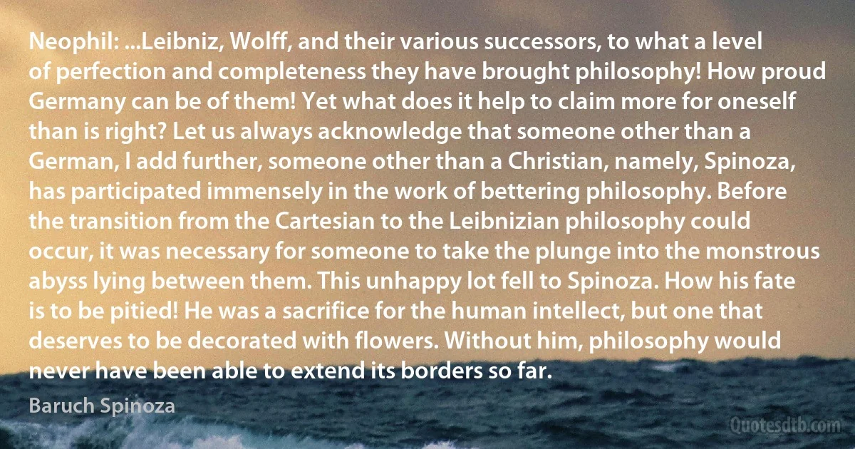 Neophil: ...Leibniz, Wolff, and their various successors, to what a level of perfection and completeness they have brought philosophy! How proud Germany can be of them! Yet what does it help to claim more for oneself than is right? Let us always acknowledge that someone other than a German, I add further, someone other than a Christian, namely, Spinoza, has participated immensely in the work of bettering philosophy. Before the transition from the Cartesian to the Leibnizian philosophy could occur, it was necessary for someone to take the plunge into the monstrous abyss lying between them. This unhappy lot fell to Spinoza. How his fate is to be pitied! He was a sacrifice for the human intellect, but one that deserves to be decorated with flowers. Without him, philosophy would never have been able to extend its borders so far. (Baruch Spinoza)