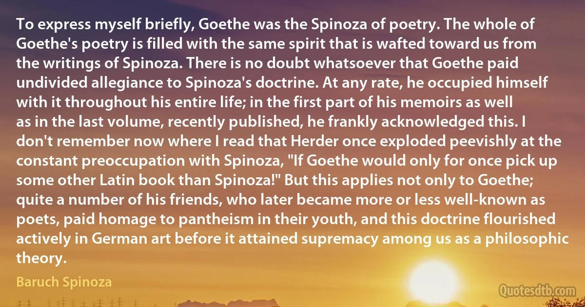 To express myself briefly, Goethe was the Spinoza of poetry. The whole of Goethe's poetry is filled with the same spirit that is wafted toward us from the writings of Spinoza. There is no doubt whatsoever that Goethe paid undivided allegiance to Spinoza's doctrine. At any rate, he occupied himself with it throughout his entire life; in the first part of his memoirs as well as in the last volume, recently published, he frankly acknowledged this. I don't remember now where I read that Herder once exploded peevishly at the constant preoccupation with Spinoza, "If Goethe would only for once pick up some other Latin book than Spinoza!" But this applies not only to Goethe; quite a number of his friends, who later became more or less well-known as poets, paid homage to pantheism in their youth, and this doctrine flourished actively in German art before it attained supremacy among us as a philosophic theory. (Baruch Spinoza)