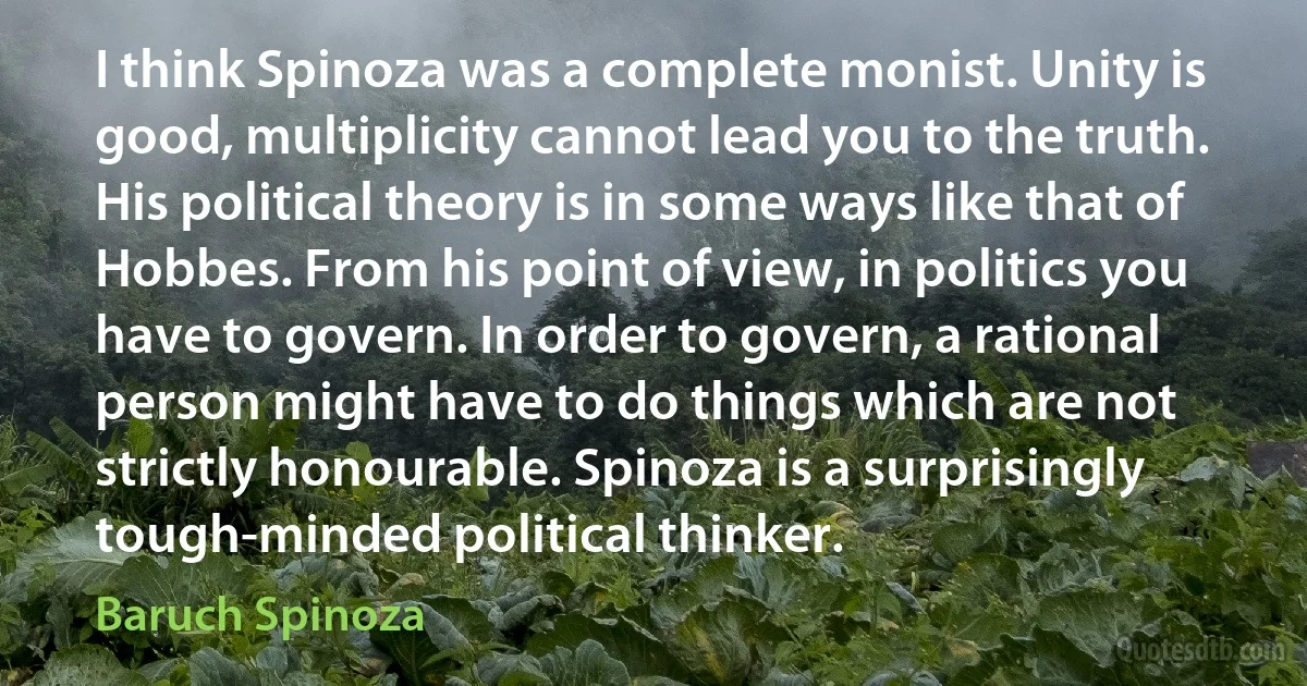 I think Spinoza was a complete monist. Unity is good, multiplicity cannot lead you to the truth. His political theory is in some ways like that of Hobbes. From his point of view, in politics you have to govern. In order to govern, a rational person might have to do things which are not strictly honourable. Spinoza is a surprisingly tough-minded political thinker. (Baruch Spinoza)