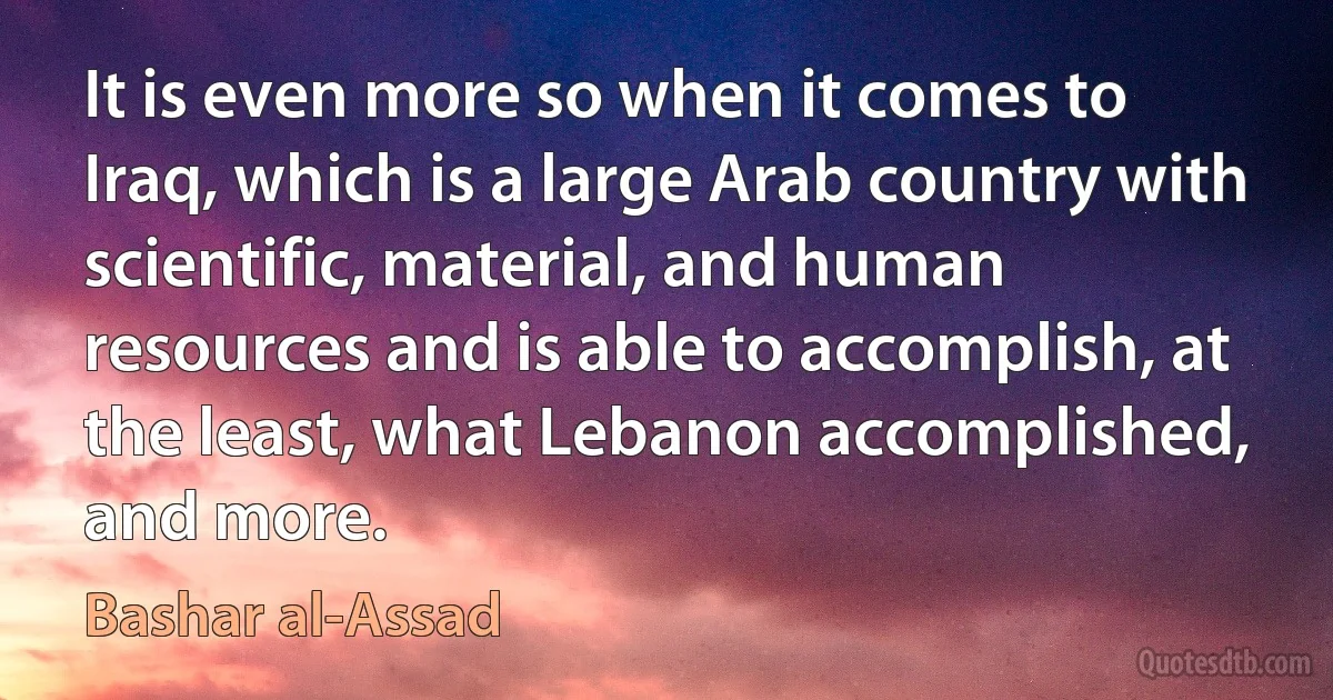 It is even more so when it comes to Iraq, which is a large Arab country with scientific, material, and human resources and is able to accomplish, at the least, what Lebanon accomplished, and more. (Bashar al-Assad)