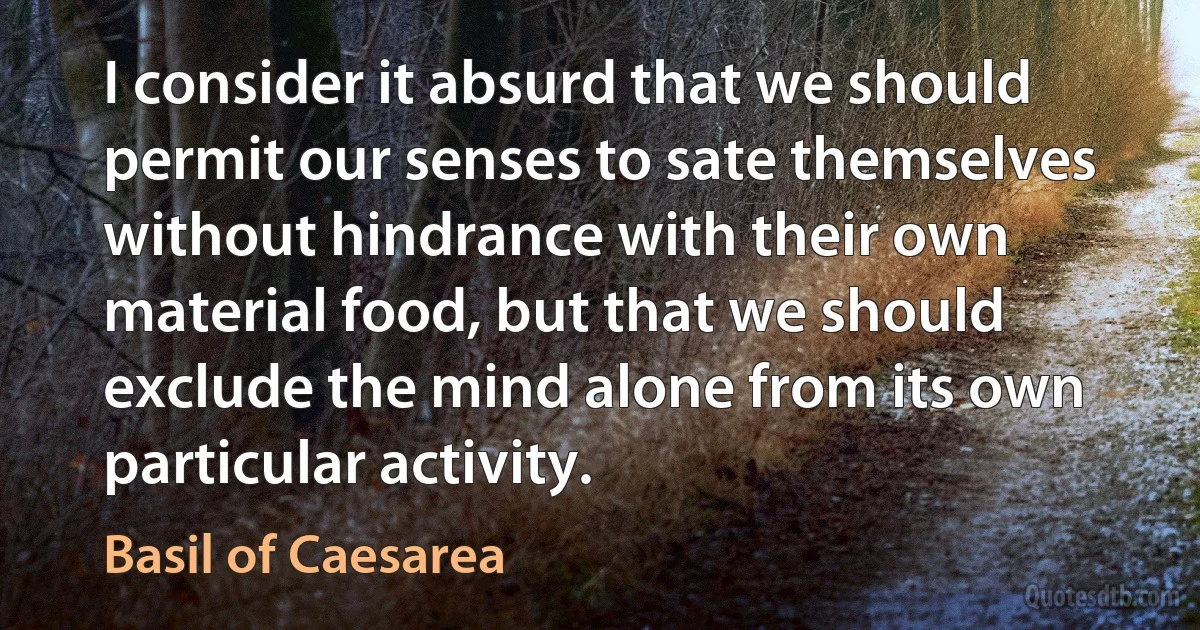 I consider it absurd that we should permit our senses to sate themselves without hindrance with their own material food, but that we should exclude the mind alone from its own particular activity. (Basil of Caesarea)