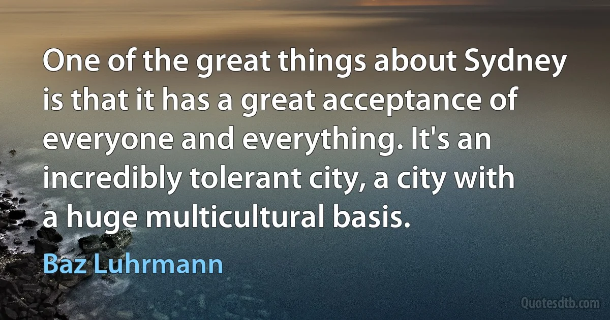 One of the great things about Sydney is that it has a great acceptance of everyone and everything. It's an incredibly tolerant city, a city with a huge multicultural basis. (Baz Luhrmann)