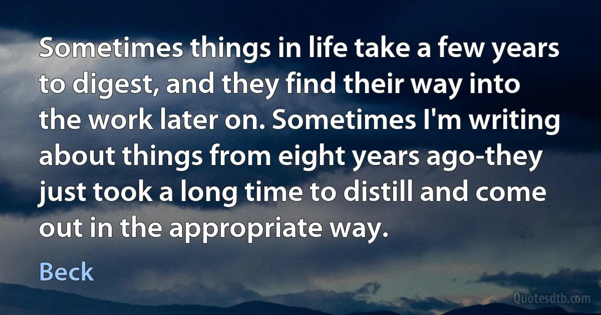 Sometimes things in life take a few years to digest, and they find their way into the work later on. Sometimes I'm writing about things from eight years ago-they just took a long time to distill and come out in the appropriate way. (Beck)