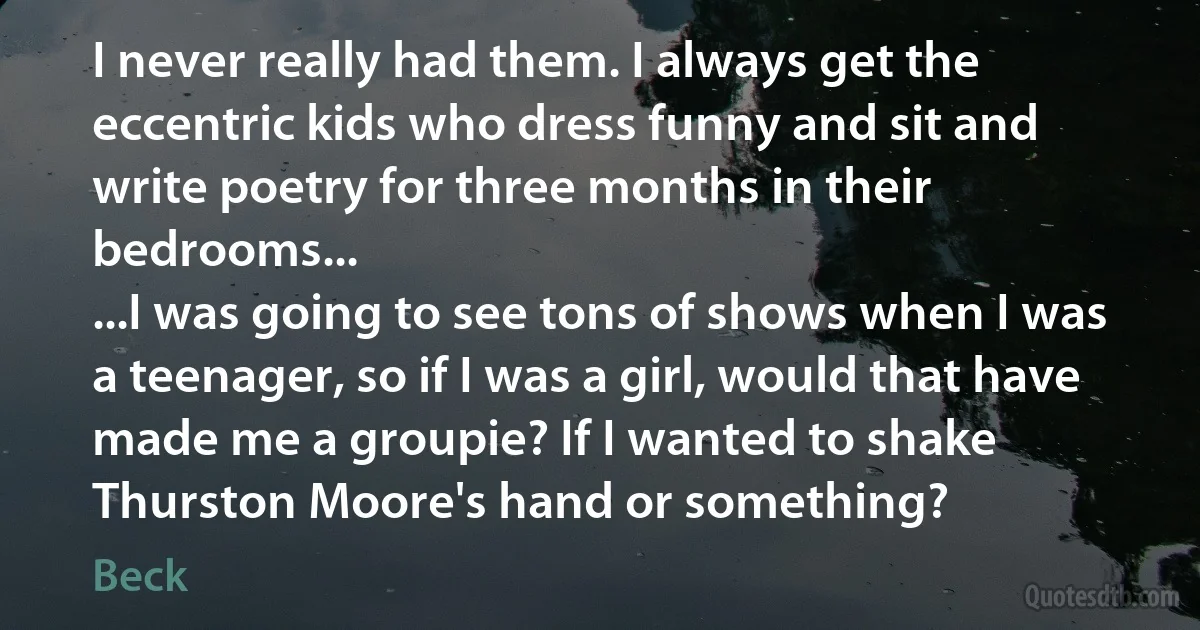 I never really had them. I always get the eccentric kids who dress funny and sit and write poetry for three months in their bedrooms...
...I was going to see tons of shows when I was a teenager, so if I was a girl, would that have made me a groupie? If I wanted to shake Thurston Moore's hand or something? (Beck)