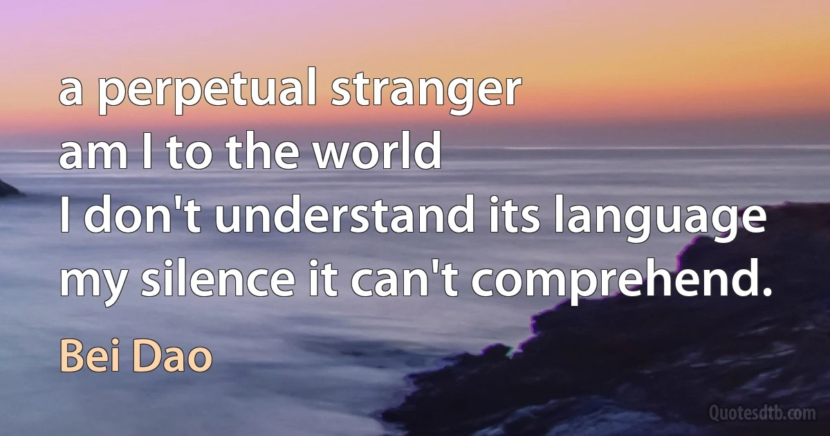 a perpetual stranger
am I to the world
I don't understand its language
my silence it can't comprehend. (Bei Dao)